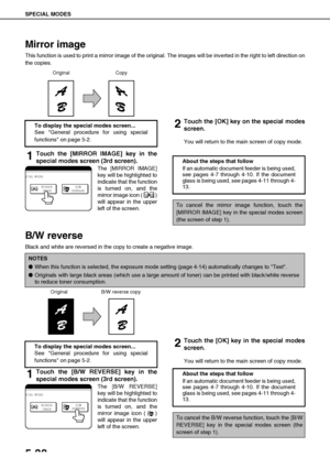 Page 126SPECIAL MODES
5-30
Mirror image
This function is used to print a mirror image of the original. The images will be inverted in the right to left direction on
the copies.
1Touch the [MIRROR IMAGE] key in the
special modes screen (3rd screen).
The [MIRROR IMAGE]
key will be highlighted to
indicate that the function
is turned on, and the
mirror image icon ( )
will appear in the upper
left of the screen.
2Touch the [OK] key on the special modes
screen.
You will return to the main screen of copy mode.
B/W...