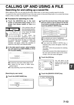 Page 1477-13
7 CALLING UP AND USING A FILE
Searching for and calling up a saved file
When calling up a file, you can enter the file name, folder name, or user name to quickly search for the file.
To search for a file, touch the [SEARCH] key in the main screen of document filing mode or in a screen that shows
folders or files in a folder. A data search screen will appear.

 Procedure for searching for a file
1Touch the [SEARCH] key in the main
screen of document filing mode or in a
screen that shows folders...