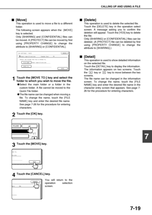 Page 153CALLING UP AND USING A FILE
7-19
7

 [Move]
This operation is used to move a file to a different
folder.
The following screen appears when the  [MOVE]
key is selected.
Only [SHARING] and [CONFIDENTIAL] files can
be moved. A [PROTECT] file can be moved by first
using [PROPERTY CHANGE] to change the
attribute to [SHARING] or [CONFIDENTIAL].
1Touch the [MOVE TO:] key and select the
folder to which you wish to move the file.
Select the main folder or a folder in the
custom folder. A file cannot be moved...