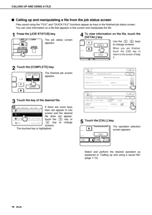Page 154CALLING UP AND USING A FILE
7-20

 Calling up and manipulating a file from the job status screen
Files saved using the FILE and QUICK FILE functions appear as keys in the finished job status screen.
You can view information on a file that appears in this screen and manipulate the file.
1Press the [JOB STATUS] key.
The job status screen
appears.
2Touch the [COMPLETE] key.
The finished job screen
appears.
3Touch the key of the desired file.
If there are more keys
than can appear in one
screen and the...