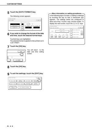 Page 42CUSTOM SETTINGS
2-14
5Touch the [DATE FORMAT] key.
The following screen appears.
6If you wish to change the format of the date
and time, touch the desired format keys.
Touched keys are highlighted.
The selected format is applied to lists printed out in
LIST PRINT.
7Touch the [OK] key.
You will return  to the
date and time setting
screen.
8Touch the [OK] key.
9To exit the settings, touch the [EXIT] key.
CUSTOM SETTINGSDATE FORMAT
YYYY/MM/DD
MM/DD/YYYY
DAY-NAME
POSITION
OK
FIRST12-HOUR
24-HOURLAST...