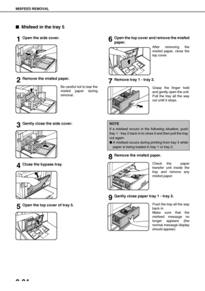 Page 52MISFEED REMOVAL
2-24

 Misfeed in the tray 5
1Open the side cover.
2Remove the misfed paper.
Be careful not to tear the
misfed paper during
removal.
3Gently close the side cover. 
4Close the bypass tray.
5Open the top cover of tray 5.
6Open the top cover and remove the misfed
paper.
After removing the
misfed paper, close the
top cover.
7Remove tray 1 - tray 2.
Grasp the finger hold
and gently open the unit.
Pull the tray all the way
out until it stops.
8Remove the misfed paper.
Check the  paper...