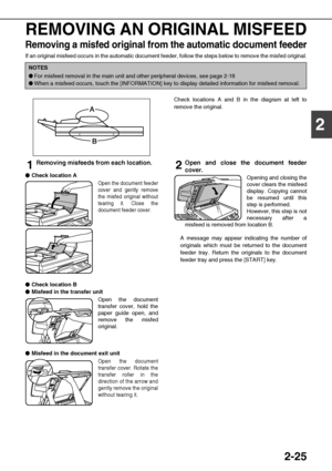 Page 532-25
2
REMOVING AN ORIGINAL MISFEED
Removing a misfed original from the automatic document feeder
If an original misfeed occurs in the automatic document feeder, follow the steps below to remove the misfed original.
Check locations A and B in the diagram at left to
remove the original.
1Removing misfeeds from each location.

 
Check location A
Open the document feeder
cover and gently remove
the misfed original without
tearing it. Close the
document feeder cover.

 
Check location B

 ...