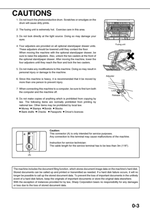 Page 70-3
CAUTIONS
1. Do not touch the photoconductive drum. Scratches or smudges on the
drum will cause dirty prints.
2. The fusing unit is extremely hot.  Exercise care in this area. 
3. Do not look directly at the light source. Doing so may damage your
eyes.
4. Four adjusters are provided on all optional stand/paper drawer units.
These adjusters should be lowered until they contact the floor. 
When moving the machine with the optional stand/paper drawer, be
sure to raise the adjusters. Also, unlock the two...