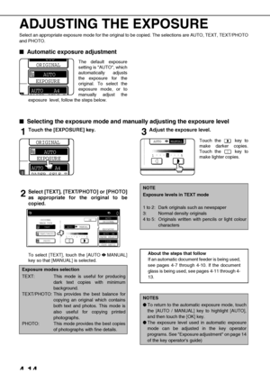 Page 904-14
ADJUSTING THE EXPOSURE
Select an appropriate exposure mode for the original to be copied. The selections are AUTO, TEXT, TEXT/PHOTO
and PHOTO.

 Automatic exposure adjustment
The default exposure
setting is AUTO, which
automatically adjusts
the exposure for the
original. To select the
exposure mode, or to
manually adjust the
exposure  level, follow the steps below.

 Selecting the exposure mode and manually adjusting the exposure level
1Touch the [EXPOSURE] key.
2Select [TEXT], [TEXT/PHOTO]...