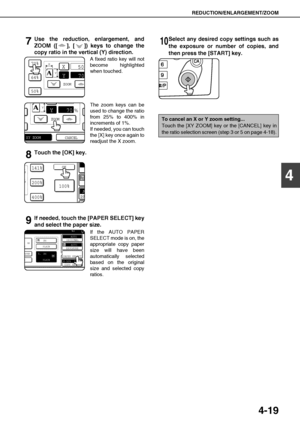 Page 95REDUCTION/ENLARGEMENT/ZOOM
4-19
4
7Use the reduction, enlargement, and
ZOOM ([ ], [ ]) keys to change the
copy ratio in the vertical (Y) direction.
A fixed ratio key will not
become highlighted
when touched.
The zoom keys can be
used to change the ratio
from 25% to 400% in
increments of 1%.
If needed, you can touch
the [X] key once again to
readjust the X zoom.
8Touch the [OK] key.
9If needed, touch the [PAPER SELECT] key
and select the paper size.
If the AUTO PAPER
SELECT mode is on, the
appropriate...