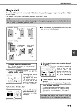 Page 99SPECIAL MODES
5-3
5
Margin shift
The margin shift function will automatically shift the text or image on the copy paper approximately 10 mm (1/2) in
its initial setting. 
This function is convenient when stapling or binding copies with a string.
1Touch the [MARGIN SHIFT] key on the
special modes screen.
The margin shift setting
screen will appear.
The margin shift icon
( ) will also appear in
the upper left of the
screen to indicate that
the function is turned on.
2Select the shift direction.
Touch a...