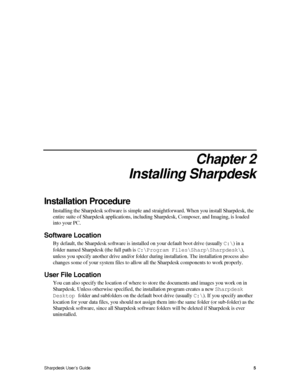 Page 132.  
Chapter 2 
Installing Sharpdesk 
Installation Procedure 
Installing the Sharpdesk software is simple and straightforward. When you install Sharpdesk, the 
entire suite of Sharpdesk applications, including Sharpdesk, Composer, and Imaging, is loaded 
into your PC.  
Software Location 
By default, the Sharpdesk software is installed on your default boot drive (usually C:\) in a 
folder named Sharpdesk (the full path is C:\Program Files\Sharp\Sharpdesk\), 
unless you specify another drive and/or folder...