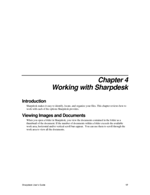 Page 254.  
Chapter 4 
Working with Sharpdesk 
Introduction 
Sharpdesk makes it easy to identify, locate, and organize your files. This chapter reviews how to 
work with each of the options Sharpdesk provides.  
Viewing Images and Documents  
When you open a folder in Sharpdesk, you view the documents contained in the folder as a 
thumbnail of the document. If the number of documents within a folder exceeds the available 
work area, horizontal and/or vertical scroll bars appear.  You can use them to scroll...