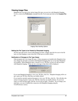 Page 29Viewing Image Files 
Sharpdesk lets you choose the various image file types you can view with Sharpdesk Imaging.  
To do so, choose the Preferences command from the Tools menu and click on the Imaging Files 
tab: 
 
Imaging Files Handling Options 
Setting the File Types to be Viewed by Sharpdesk Imaging 
The file types that can be viewed with Imaging are listed.  Simply check the box next to the file 
type you want Imaging to open when files of that type are double-clicked. 
Notification of Changes to...