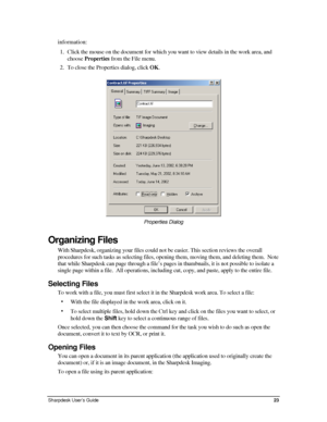 Page 31information: 
1. Click the mouse on the document for which you want to view details in the work area, and 
choose Properties from the File menu. 
2. To close the Properties dialog, click OK. 
 
Properties Dialog  
Organizing Files 
With Sharpdesk, organizing your files could not be easier. This section reviews the overall 
procedures for such tasks as selecting files, opening them, moving them, and deleting them.  Note 
that while Sharpdesk can page through a file’s pages in thumbnails, it is not...