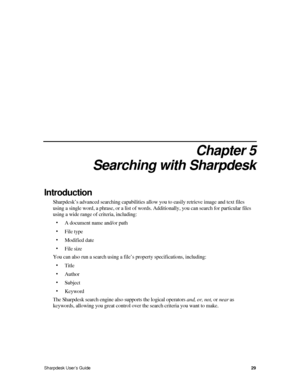 Page 37Chapter 5 
Searching with Sharpdesk 
Introduction 
Sharpdesk’s advanced searching capabilities allow you to easily retrieve image and text files 
using a single word, a phrase, or a list of words. Additionally, you can\
 search for particular files 
using a wide range of criteria, including: 
• A document name and/or path 
• File type 
• Modified date 
• File size 
You can also run a search using a file’s property specifications, inc\
luding: 
• Title 
• Author 
• Subject 
• Keyword 
The Sharpdesk search...