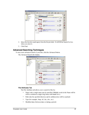 Page 45 
2. Select the favorite search query from the list provided.  It will fill t\
he Search For box 
when you select it. 
3. Click Find. 
Advanced Searching Techniques 
To run a more advanced search of your files, click the Advanced button. \
The Advanced Search tabs display. 
 
File Attributes Tab 
The File Attributes tab allows you to search for files by: 
• Name (only a single name may be specified. Multiple words in the Name w\
ill be 
will be considered a single long Name with blanks in it.) 
• Path...