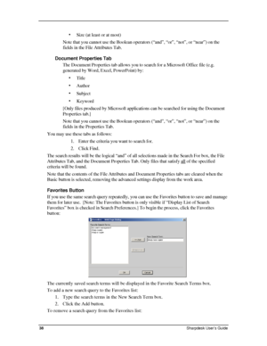 Page 46  
• Size (at least or at most) 
Note that you cannot use the Boolean operators (“and”, “or”, “not”, or “near”) on the 
fields in the File Attributes Tab. 
Document Properties Tab 
The Document Properties tab allows you to search for a Microsoft Office \
file (e.g. 
generated by Word, Excel, PowerPoint) by: 
• Title 
• Author 
• Subject 
• Keyword 
[Only files produced by Microsoft applications can be searched for using\
 the Document 
Properties tab.] 
Note that you cannot use the Boolean operators...