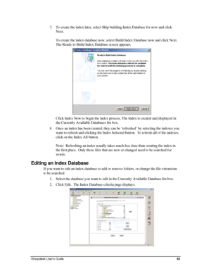 Page 517. To create the index later, select Skip building Index Database for now and click 
Next. 
 
To create the index database now, select Build Index Database now and click Next. 
The Ready to Build Index Database screen appears. 
 
Click Index Now to begin the index process. The Index is created and displayed in 
the Currently Available Databases list box. 
8. Once an index has been created, they can be ‘refreshed’ by selecting the indexes you 
want to refresh and clicking the Index Selected button.  To...