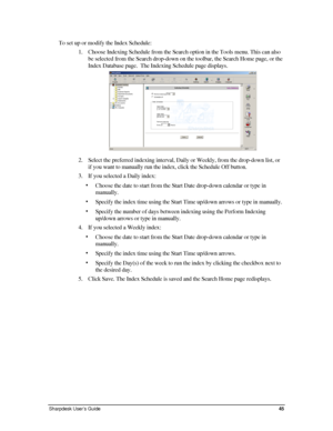 Page 53To set up or modify the Index Schedule: 
1. Choose Indexing Schedule from the Search option in the Tools menu. This \
can also 
be selected from the Search drop-down on the toolbar, the Search Home page, or the 
Index Database page.  The Indexing Schedule page displays. 
 
2. Select the preferred indexing interval, Daily or Weekly, from the drop-down list, or 
if you want to manually run the index, click the Schedule Off button. 
3. If you selected a Daily index: 
• Choose the date to start from the...