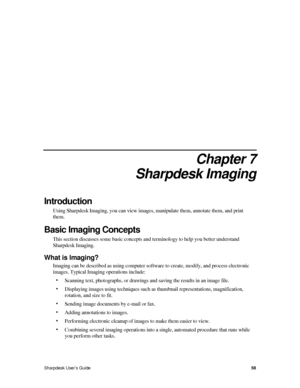 Page 667.  
Chapter 7 
Sharpdesk Imaging 
Introduction 
Using Sharpdesk Imaging, you can view images, manipulate them, annotate them, and print 
them. 
Basic Imaging Concepts 
This section discusses some basic concepts and terminology to help you better understand 
Sharpdesk Imaging. 
What is Imaging? 
Imaging can be described as using computer software to create, modify, and process electronic 
images. Typical Imaging operations include: 
• Scanning text, photographs, or drawings and saving the results in an...