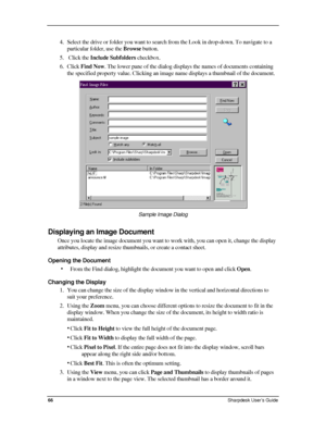 Page 74  
4. Select the drive or folder you want to search from the Look in drop-down\
. To navigate to a 
particular folder, use the Browse button. 
5.  Click the Include Subfolders checkbox.  
6. Click Find Now. The lower pane of the dialog displays the names of documents containing 
the specified property value. Clicking an image name displays a thumbnail of the document. 
 
Sample Image Dialog  
Displaying an Image Document 
Once you locate the image document you want to work with, you can open it, change...