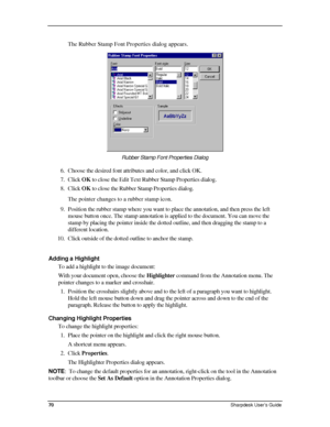 Page 78  
The Rubber Stamp Font Properties dialog appears. 
 
Rubber Stamp Font Properties Dialog  
6. Choose the desired font attributes and color, and click OK. 
7. Click OK to close the Edit Text Rubber Stamp Properties dialog.  
8. Click OK to close the Rubber Stamp Properties dialog. 
The pointer changes to a rubber stamp icon. 
9. Position the rubber stamp where you want to place the annotation, and th\
en press the left 
mouse button once. The stamp annotation is applied to the document. You can move the...