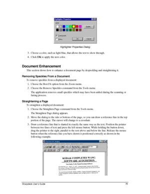 Page 79  
Highlighter Properties Dialog  
3. Choose a color, such as light blue, that allows the text to show through\
.  
4. Click OK to apply the new color. 
 
Document Enhancement  
This section shows how to enhance a document page by despeckling and straightening it. 
Removing Speckles From a Document 
To remove speckles from a displayed document: 
1. Choose the Best Fit option from the Zoom menu. 
2. Choose the Remove Speckles command from the Tools menu.  
The application removes small speckles which may...