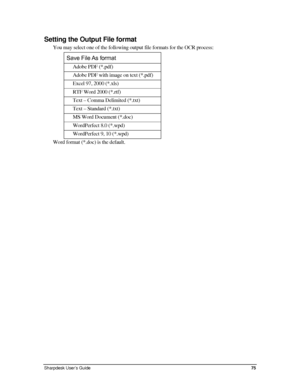 Page 83Setting the Output File format 
You may select one of the following output file formats for the OCR proc\
ess: 
Save File As format 
Adobe PDF (*.pdf) 
Adobe PDF with image on text (*.pdf) 
Excel 97, 2000 (*.xls) 
RTF Word 2000 (*.rtf) 
Text – Comma Delimited (*.txt) 
Text – Standard (*.txt) 
MS Word Document (*.doc) 
WordPerfect 8.0 (*.wpd) 
WordPerfect 9, 10 (*.wpd) 
Word format (*.doc) is the default. 
Sharpdesk User’s Guide 75 
Downloaded From ManualsPrinter.com Manuals 