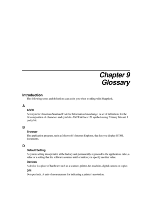 Page 89Chapter 9 
Glossary 
Introduction 
The following terms and definitions can assist you when working with Sharpdesk. 
A 
ASCII 
Acronym for American Standard Code for Information Interchange. A set of definitions for the 
bit composition of characters and symbols. ASCII  defines 128 symbols using 7 binary bits and 1 
parity bit.  
B 
Browser 
The application program, such as Microsoft’s In ternet Explorer, that lets you display HTML 
documents.  
D 
Default Setting 
A system setting incorporated at the...