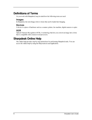 Page 12  
Definitions of Terms 
As you work with Sharpdesk, keep in mind how the following terms are used: 
Images 
In Sharpdesk, the term Image refers to items that can be loaded into Imaging. 
Devices 
A device is a piece of hardware such as a scanner, printer, fax machine, digital camera or copier. 
OCR 
Optical Character Recognition (OCR). A technology that lets you convert an image into a form 
that is compatible with common word processors. 
Sharpdesk Online Help 
The online help provides step-by-step...