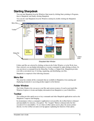 Page 17Starting Sharpdesk 
You can start Sharpdesk from the Windows Start menu by clicking Start, p\
ointing to Programs, 
then to Sharpdesk, and finally clicking Sharpdesk. 
You can also start Sharpdesk from the Windows desktop by double-clicking the Sharpdesk 
shortcut icon. 
 
Menu Bar 
Toolbar 
Folder 
Window Status Bar 
Work AreaOutput 
Zone 
Sharpdesk Main Window 
Folders and files are selected by clicking on them in the Folder Window or in the Work Area. 
Once selected, you can display information or...