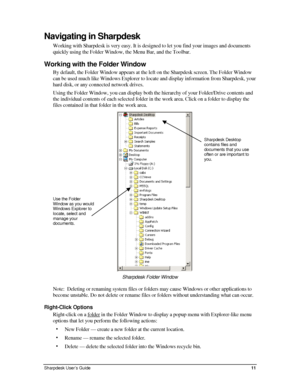 Page 19Navigating in Sharpdesk 
Working with Sharpdesk is very easy. It is designed to let you find your images and documents 
quickly using the Folder Window, the Menu Bar, and the Toolbar. 
Working with the Folder Window 
By default, the Folder Window appears at the left on the Sharpdesk screen. The Folder Window 
can be used much like Windows Explorer to locate and display information from Sharpdesk, your 
hard disk, or any connected network drives. 
Using the Folder Window, you can display both the...