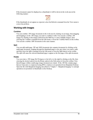 Page 27If the document cannot be displayed as a thumbnail, it will be shown in the work area in the 
following manner: 
 
If the thumbnails do not appear as expected, select the Refresh command from the View menu to 
correct the problem. 
Working with Images 
Combine 
You can combine .TIF image documents in the work area by clicking on an image, then dragging 
and dropping it on the .TIF image you want to combine it with. You can a\
lso combine .TIF 
images by clicking on the images (hold down the Shift key to...