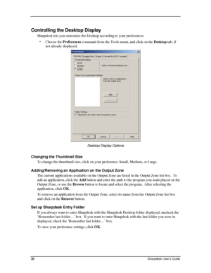 Page 28  
Controlling the Desktop Display 
Sharpdesk lets you customize the Desktop according to your preferences: \
• Choose the Preferences command from the Tools menu, and click on the Desktop tab, if 
not already displayed. 
 
Desktop Display Options 
Changing the Thumbnail Size 
To change the thumbnail size, click on your preference: Small, Medium, or Large.   
Adding/Removing an Application on the Output Zone 
The current applications available on the Output Zone are listed in the Output Zone list box....