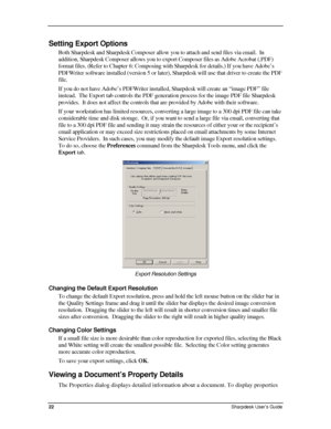 Page 30  
Setting Export Options  
Both Sharpdesk and Sharpdesk Composer allow you to attach and send files via email.  In 
addition, Sharpdesk Composer allows you to export Composer files as Adobe Acrobat (.PDF) 
format files. (Refer to Chapter 6: Composing with Sharpdesk for details.) If you have Adobe’s 
PDFWriter software installed (version 5 or later), Sharpdesk will use that driver to create the PDF 
file.  
If you do not have Adobe’s PDFWriter installed, Sharpdesk will create an “image PDF” file...