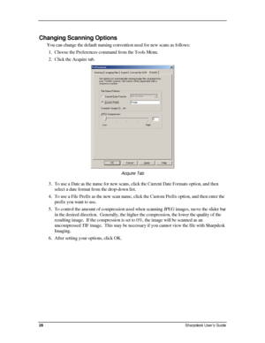 Page 36  
Changing Scanning Options 
You can change the default naming convention used for new scans as follows: 
1. Choose the Preferences command from the Tools Menu. 
2. Click the Acquire tab. 
 
Acquire Tab 
3. To use a Date as the name for new scans, click the Current Date Formats option, and then 
select a date format from the drop-down list. 
4. To use a File Prefix as the new scan name, click the Custom Prefix option, and then enter the 
prefix you want to use. 
5. To control the amount of compression...