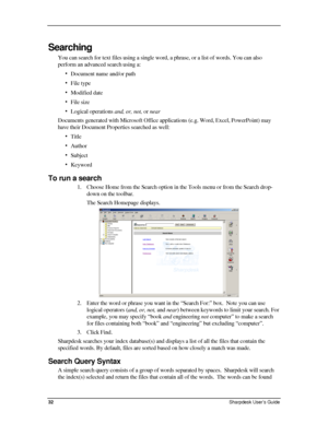 Page 40  
Searching 
You can search for text files using a single word, a phrase, or a list of words. You can also 
perform an advanced search using a: 
• Document name and/or path 
• File type 
• Modified date 
• File size 
• Logical operations and, or, not, or near 
Documents generated with Microsoft Office applications (e.g. Word, Excel, PowerPoint) may 
have their Document Properties searched as well: 
• Title 
• Author 
• Subject 
• Keyword 
To run a search 
1. Choose Home from the Search option in the...