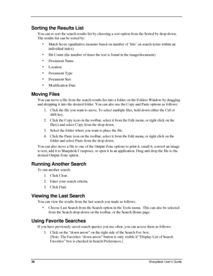 Page 44  
Sorting the Results List 
You can re-sort the search results list by choosing a sort option from the Sorted by drop-down. 
The results list can be sorted by: 
• Match Score (qualitative measure based on number of ‘hits’ on search terms within an 
individual index) 
• Hit Count (the number of times the text is found in the image/document) 
• Document Name 
• Location 
• Document Type 
• Document Size 
• Modification Date 
Moving Files 
You can move a file from the search results list into a folder on...