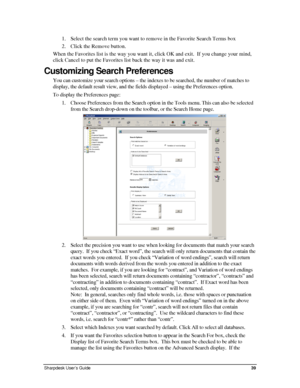 Page 471. Select the search term you want to remove in the Favorite Search Terms box 
2. Click the Remove button. 
When the Favorites list is the way you want it, click OK and exit.  If you change your mind, 
click Cancel to put the Favorites list back the way it was and exit. 
Customizing Search Preferences 
You can customize your search options – the indexes to be searched, the number of matches to 
display, the default result view, and the fields displayed – using th\
e Preferences option. 
To display the...