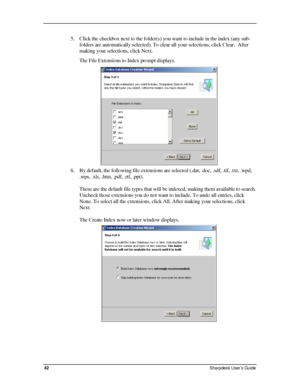 Page 50  
5. Click the checkbox next to the folder(s) you want to include in the index (any sub-
folders are automatically selected). To clear all your selections, click Clear.  After 
making your selections, click Next. 
The File Extensions to Index prompt displays. 
 
6. By default, the following file extensions are selected (.dat, .doc, .sdf, .tif, .txt, .wpd, 
.wps, .xls, .htm, .pdf, .rtf, .ppt).  
 
These are the default file types that will be indexed, making them available to search. 
Uncheck those...