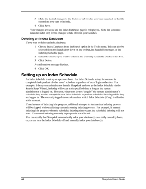 Page 52  
3. Make the desired changes to the folders or sub-folders you want searched, or the file 
extensions you want to include. 
4. Click Save.  
Your changes are saved and the Index Databases page is redisplayed.  Note that you must 
rerun the index step for the changes to take effect in your searches. 
Deleting an Index Database 
If you want to delete an index database: 
1. Choose Index Databases from the Search option in the Tools menu. This can also be 
selected from the Search drop-down on the toolbar,...