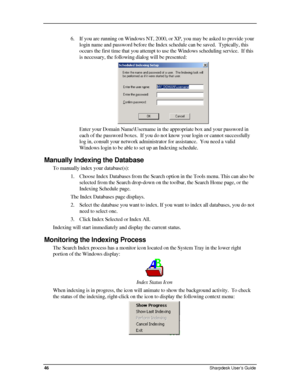 Page 54  
6. If you are running on Windows NT, 2000, or XP, you may be asked to provi\
de your 
login name and password before the Index schedule can be saved.  Typically, this 
occurs the first time that you attempt to use the Windows scheduling service.  If this 
is necessary, the following dialog will be presented: 
 
Enter your Domain Name\Username in the appropriate box and your password in 
each of the password boxes.  If you do not know your login or cannot suc\
cessfully 
log in, consult your network...