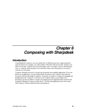 Page 56 
 
Chapter 6 
Composing with Sharpdesk 
Introduction 
Using Sharpdesk Composer, you can combine files of different types into a single production- 
ready document. For example, you could combine a Word file with an Excel file, and then even 
add in a Lotus file. Composer lets you reorder pages, add a cover page or inserts, and then print, 
copy, or e-mail the entire document. You can load as many source documents as you need to 
create the new document. 
Composer eliminates the need to cut and copy...