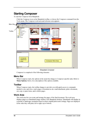 Page 58  
Starting Composer  
To start the Composer from Sharpdesk: 
Click the Composer icon on the Sharpdesk toolbar, or choose the Composer command from the 
Tools menu. The Composer work area and reference area appears. 
 
Menu Bar 
Toolbar 
Composer 
Reference 
AreaComposer Work Area
Sharpdesk Composer  
Composer is comprised of the following elements: 
Menu Bar 
When Composer starts, the options in the menu bar change to Composer-specific tasks. Refer to 
Menu Options, below, for a description of the...