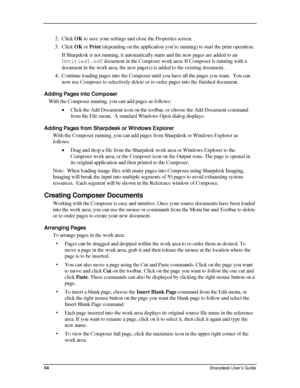 Page 62  
2. Click OK to save your settings and close the Properties screen. 
3. Click OK or Print (depending on the application you’re running) to start the print o\
peration. 
If Sharpdesk is not running, it automatically starts and the new pages a\
re added to an 
Untitled1.sdf document in the Composer work area. If Composer is running with a 
document in the work area, the new page(s) is added to the existing document.  
4. Continue loading pages into the Composer until you have all the pages you want.  You...
