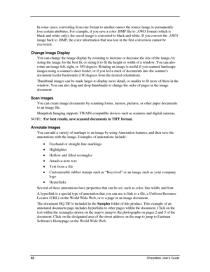 Page 70  
In some cases, converting from one format to another causes the source image to permanently 
lose certain attributes. For example, if you save a color .BMP file to .AWD format (which is 
black and white only), the saved image is converted to black and white. If you convert the .AWD 
image back to .BMP, the color information that was lost in the first conversion cannot be 
recovered. 
Change Image Display 
You can change the image display by zooming to increase or decrease the size of the image, by...