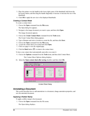 Page 76  
3. Place the pointer over the handle in the lower right corner of the thumb\
nail, hold down the 
left mouse button, and then drag the handle diagonally to increase or decrease the size of the 
thumbnail. 
4. Click OK to apply the new size to the displayed thumbnails. 
Creating a Contact Sheet 
To create a contact sheet: 
1. Choose the Open command from the File menu.  
The Open dialog box appears. 
2. Navigate to the image document you want to open, and then click Open.  
The image document appears....