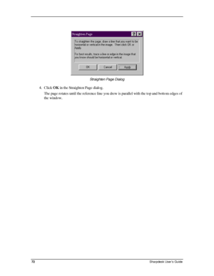 Page 80  
 
 
Straighten Page Dialog  
4. Click OK in the Straighten Page dialog.  
The page rotates until the reference line you drew is parallel with the top and bottom edges of 
the window. 
72 Sharpdesk User’s Guide 
Downloaded From ManualsPrinter.com Manuals 