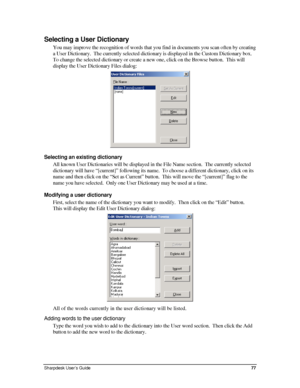 Page 85Selecting a User Dictionary 
You may improve the recognition of words that you find in documents you scan often by creating 
a User Dictionary.  The currently selected dictionary is displayed in the Custom Dictionary box.  
To change the selected dictionary or create a new one, click on the Browse button.  This will 
display the User Dictionary Files dialog: 
 
Selecting an existing dictionary 
All known User Dictionaries will be displayed in the File Name section.  The currently selected 
dictionary...