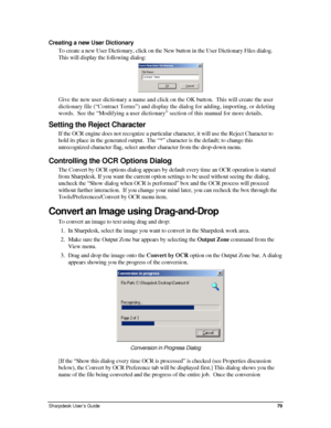 Page 87Creating a new User Dictionary 
To create a new User Dictionary, click on the New button in the User Dic\
tionary Files dialog.  
This will display the following dialog: 
 
Give the new user dictionary a name and click on the OK button.  This will create the user 
dictionary file (“Contract Terms”) and display the dialog for adding, importing, or deleting 
words.  See the “Modifying a user dictionary” section of this manual for more details. 
Setting the Reject Character 
If the OCR engine does not...