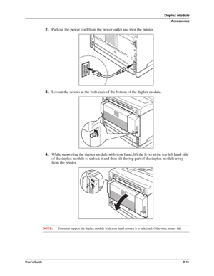 Page 101User’s Guide8-13
Duplex module
Accessories
2.Pull out the power cord from the power outlet and then the printer. 
3.Loosen the screws at the both ends of the bottom of the duplex module. 
4.While supporting the duplex module with your hand, lift the lever at the top left hand side 
of the duplex module to unlock it and then tilt the top part of the duplex module away 
from the printer. 
NOTE:You must support the duplex module with your hand as once it is unlocked. Otherwise, it may fall. 
Downloaded From...