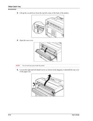 Page 1048-16User’s Guide
Offset Catch Tray
Accessories
3.Lift up the second lever from the top left corner of the back of the printer. 
4.Open the rear cover. 
NOTE:Do not touch any parts inside the printer.
5.Loosen the right and left thumb screws as shown in the diagram to uninstall the top cover 
of the paper exit. 
Downloaded From ManualsPrinter.com Manuals 