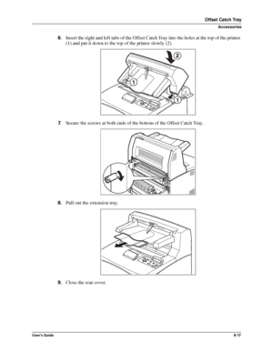 Page 105User’s Guide8-17
Offset Catch Tray
Accessories
6.Insert the right and left tabs of the Offset Catch Tray into the holes at the top of the printer 
(1) and put it down to the top of the printer slowly (2). 
7.Secure the screws at both ends of the bottom of the Offset Catch Tray.
8.Pull out the extension tray. 
9.Close the rear cover.
Downloaded From ManualsPrinter.com Manuals 